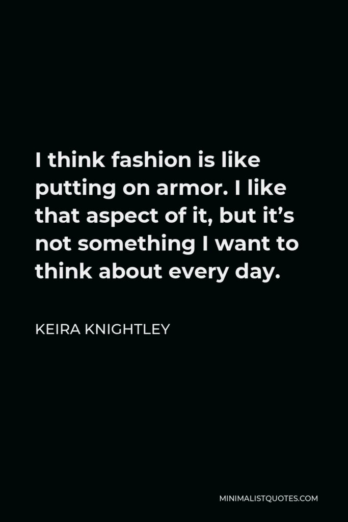 Keira Knightley Quote - I think fashion is like putting on armor. I like that aspect of it, but it’s not something I want to think about every day.
