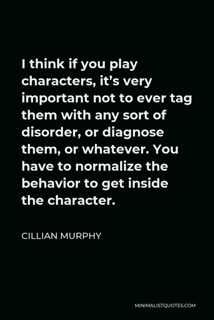 Cillian Murphy Quote - I think if you play characters, it’s very important not to ever tag them with any sort of disorder, or diagnose them, or whatever. You have to normalize the behavior to get inside the character.