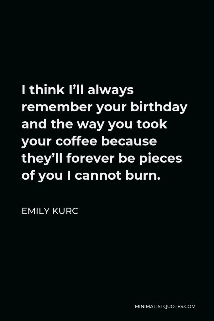 Emily Kurc Quote - I think I’ll always remember your birthday and the way you took your coffee because they’ll forever be pieces of you I cannot burn.