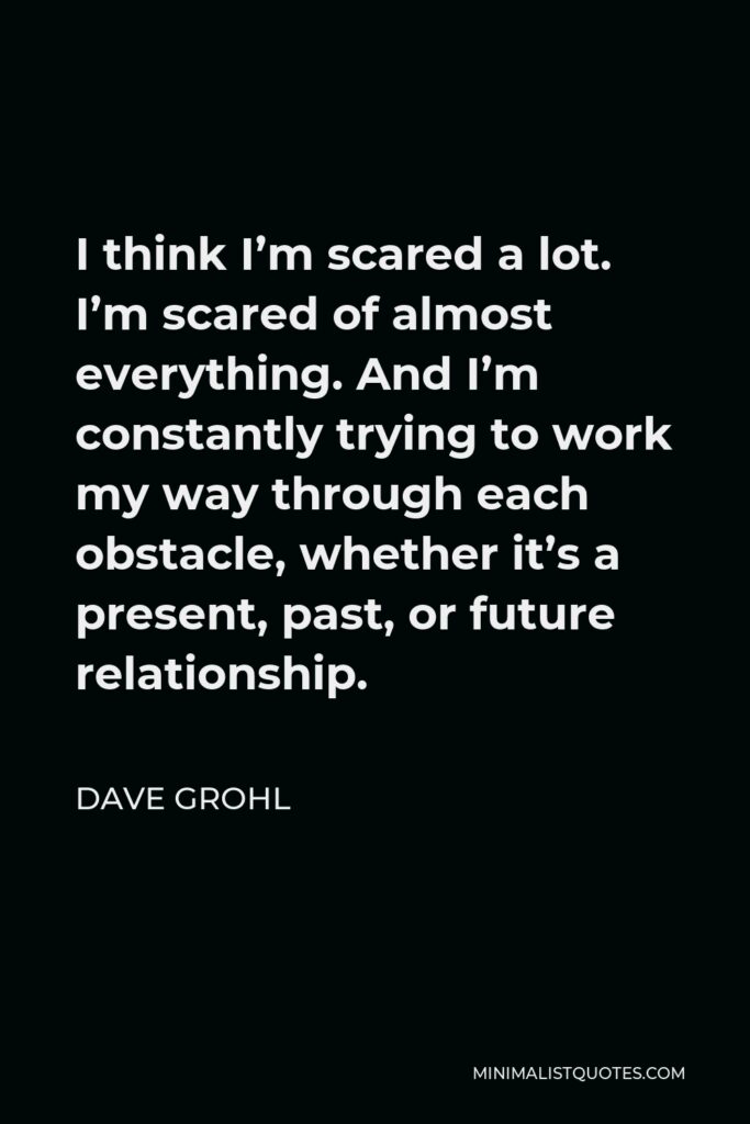 Dave Grohl Quote - I think I’m scared a lot. I’m scared of almost everything. And I’m constantly trying to work my way through each obstacle, whether it’s a present, past, or future relationship.