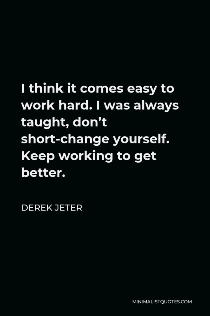 Derek Jeter Quote - I think it comes easy to work hard. I was always taught, don’t short-change yourself. Keep working to get better.