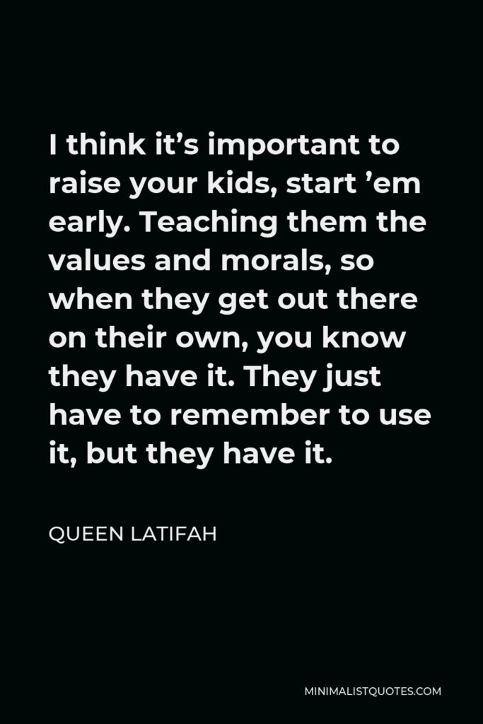 Queen Latifah Quote - I think it’s important to raise your kids, start ’em early. Teaching them the values and morals, so when they get out there on their own, you know they have it. They just have to remember to use it, but they have it.