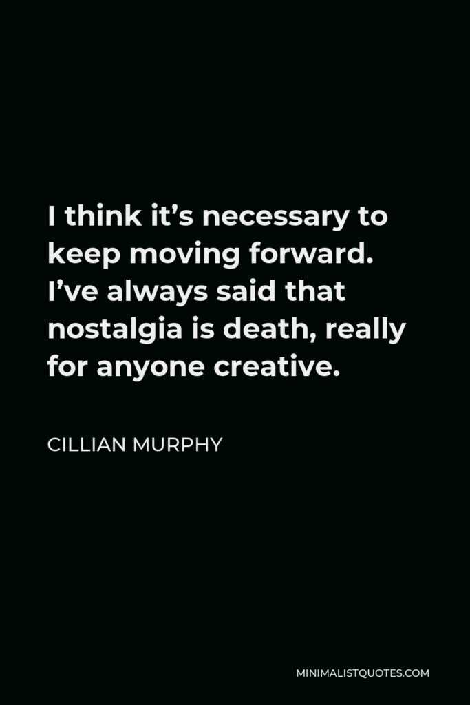Cillian Murphy Quote - I think it’s necessary to keep moving forward. I’ve always said that nostalgia is death, really for anyone creative.