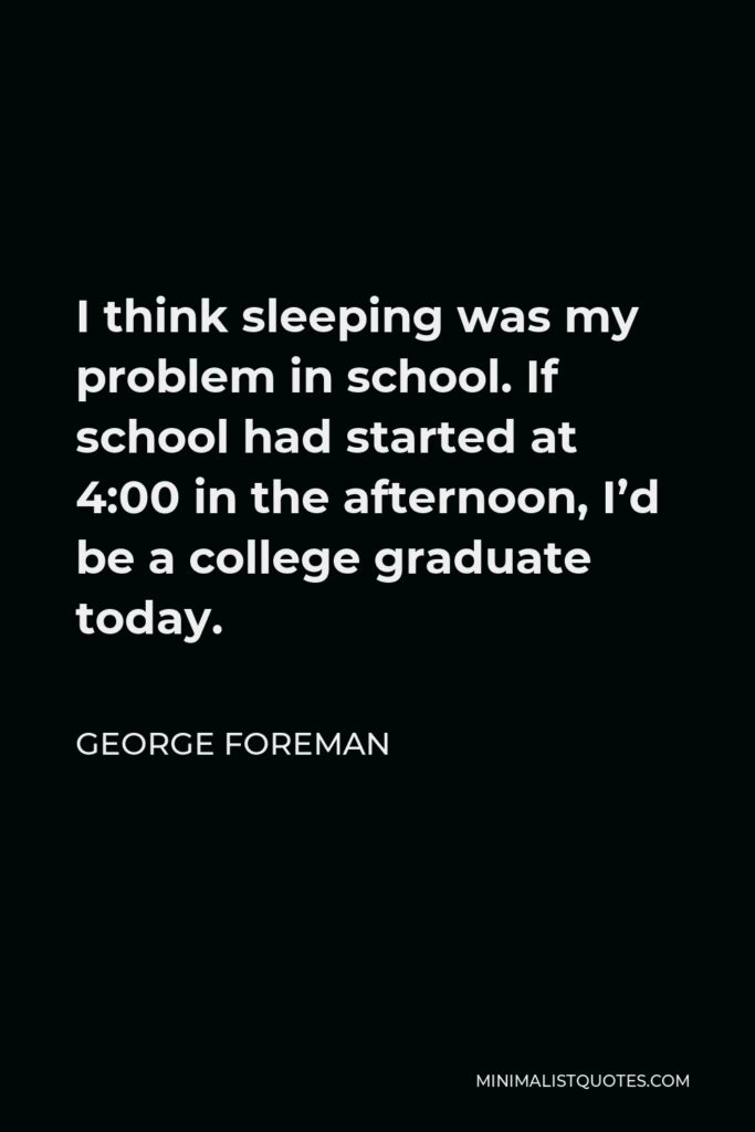 George Foreman Quote - I think sleeping was my problem in school. If school had started at 4:00 in the afternoon, I’d be a college graduate today.