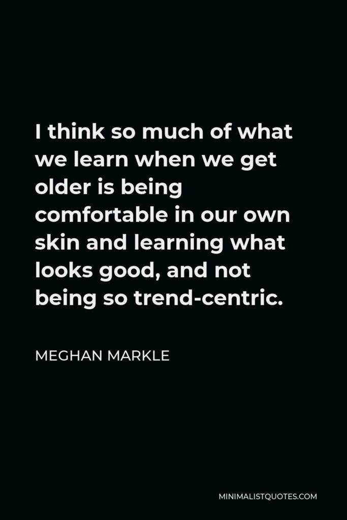 Meghan Markle Quote - I think so much of what we learn when we get older is being comfortable in our own skin and learning what looks good, and not being so trend-centric.