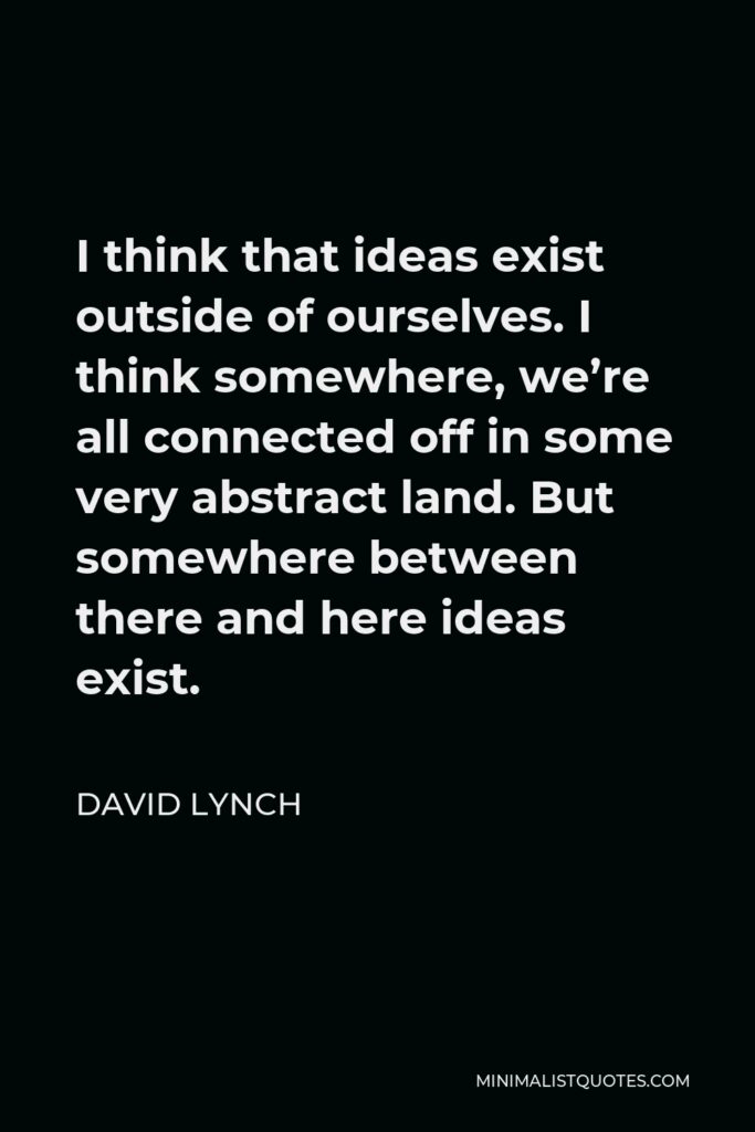 David Lynch Quote - I think that ideas exist outside of ourselves. I think somewhere, we’re all connected off in some very abstract land. But somewhere between there and here ideas exist.