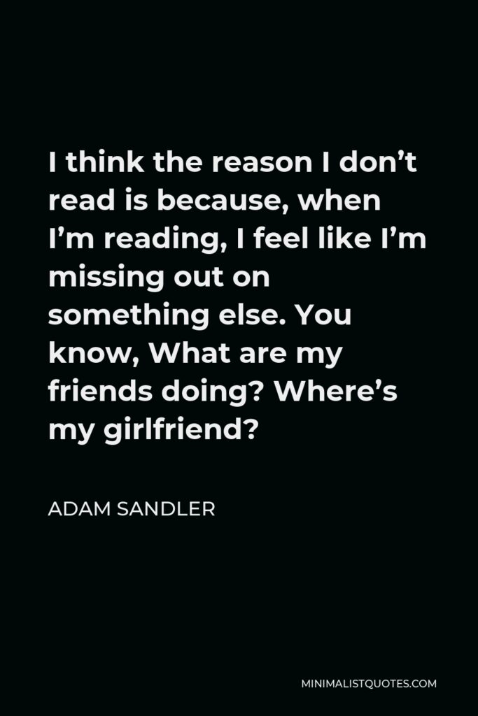 Adam Sandler Quote - I think the reason I don’t read is because, when I’m reading, I feel like I’m missing out on something else. You know, What are my friends doing? Where’s my girlfriend?