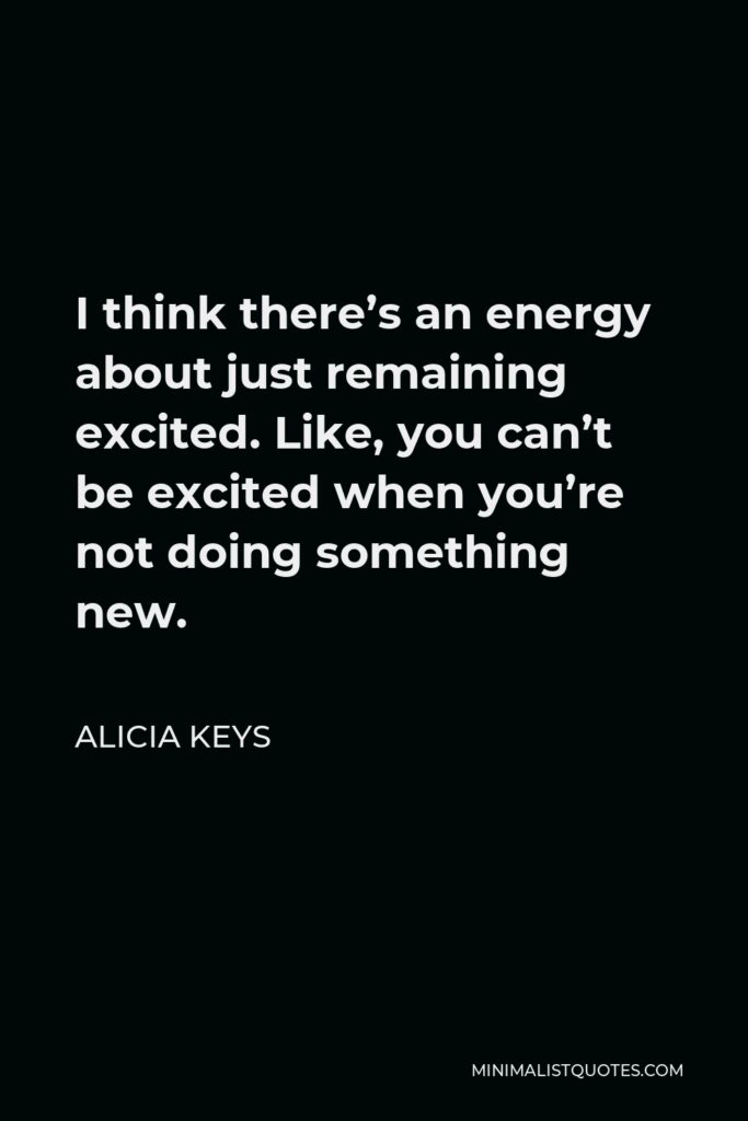 Alicia Keys Quote - I think there’s an energy about just remaining excited. Like, you can’t be excited when you’re not doing something new.