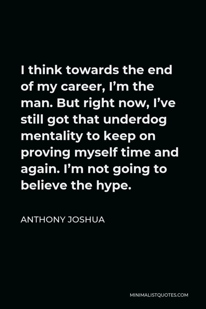 Anthony Joshua Quote - I think towards the end of my career, I’m the man. But right now, I’ve still got that underdog mentality to keep on proving myself time and again. I’m not going to believe the hype.