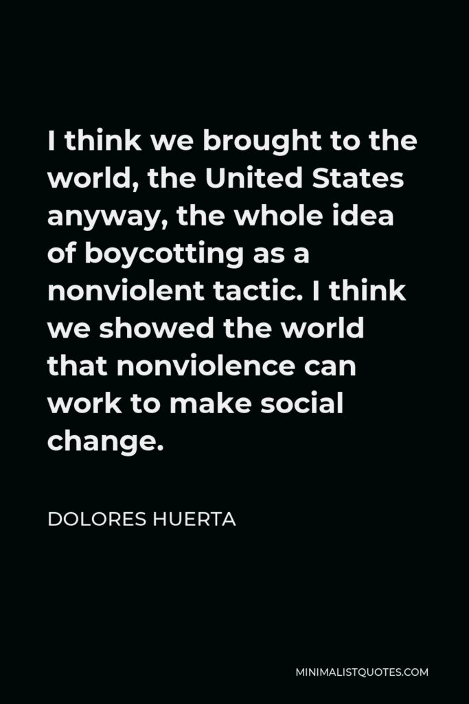 Dolores Huerta Quote - I think we brought to the world, the United States anyway, the whole idea of boycotting as a nonviolent tactic. I think we showed the world that nonviolence can work to make social change.