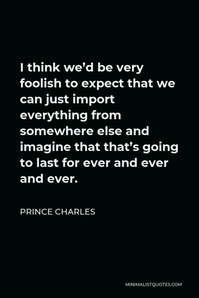Prince Charles Quote - I think we’d be very foolish to expect that we can just import everything from somewhere else and imagine that that’s going to last for ever and ever and ever.