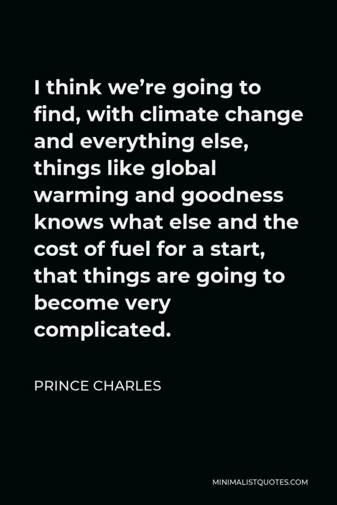 Prince Charles Quote - I think we’re going to find, with climate change and everything else, things like global warming and goodness knows what else and the cost of fuel for a start, that things are going to become very complicated.
