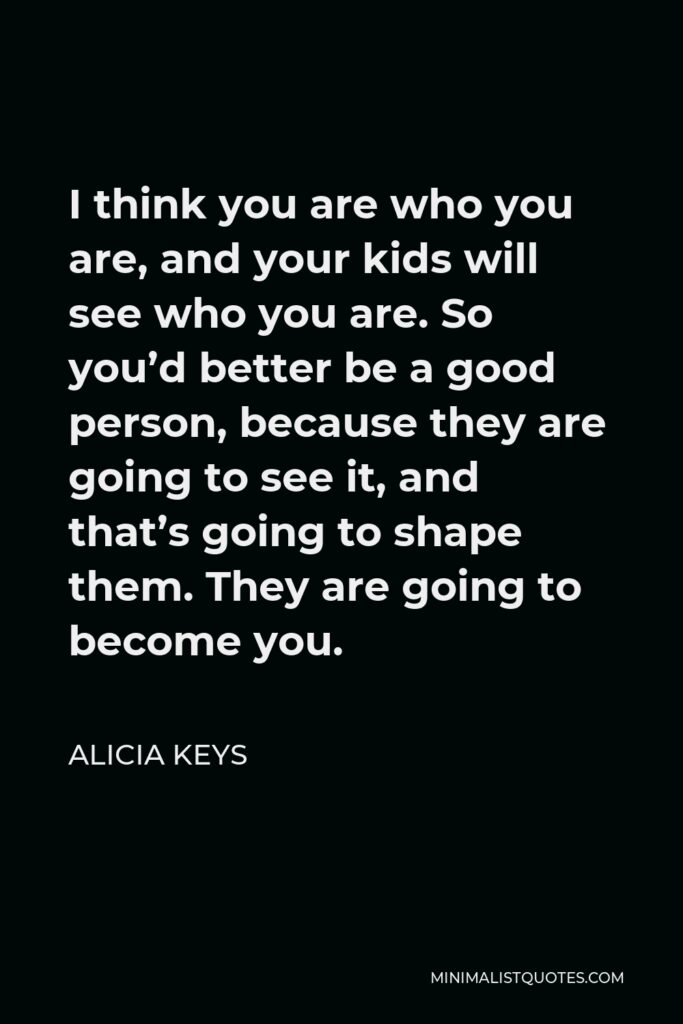Alicia Keys Quote - I think you are who you are, and your kids will see who you are. So you’d better be a good person, because they are going to see it, and that’s going to shape them. They are going to become you.