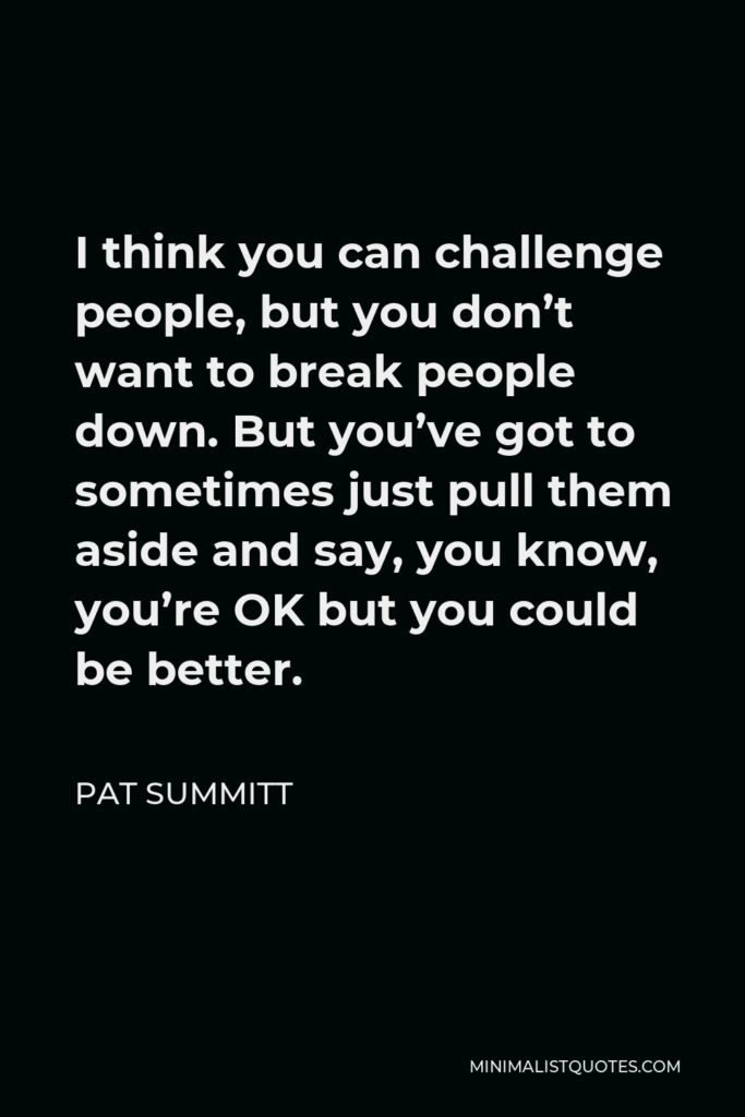 Pat Summitt Quote - I think you can challenge people, but you don’t want to break people down. But you’ve got to sometimes just pull them aside and say, you know, you’re OK but you could be better.
