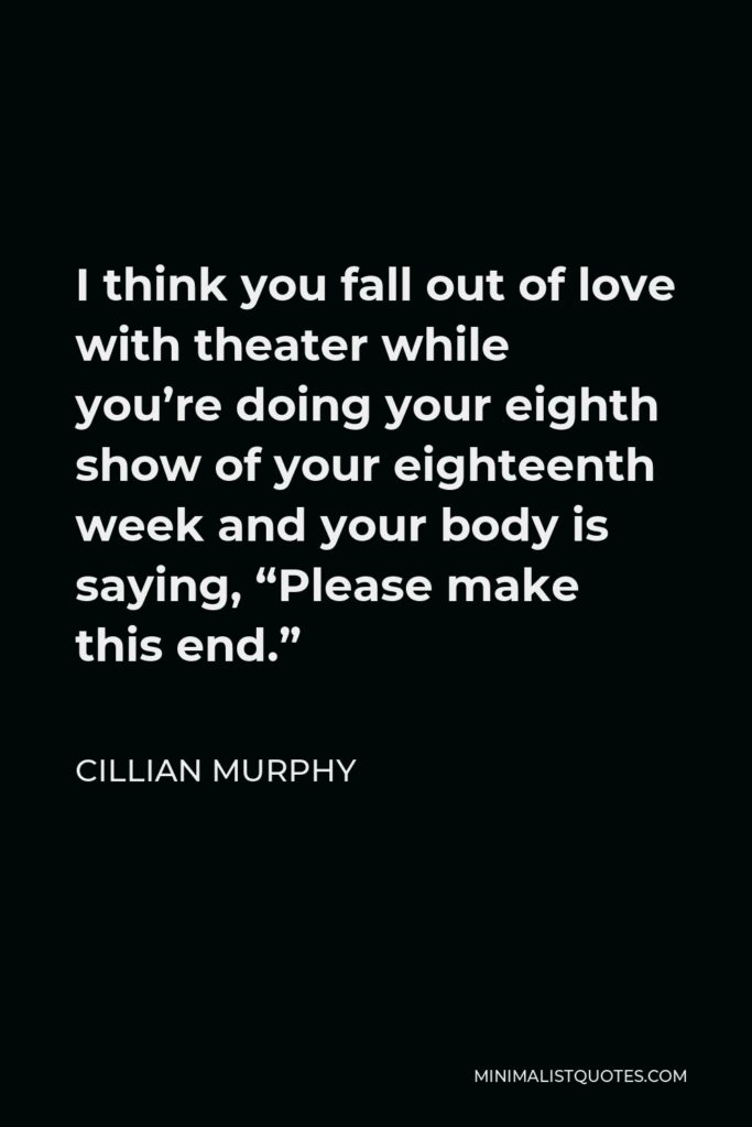 Cillian Murphy Quote - I think you fall out of love with theater while you’re doing your eighth show of your eighteenth week and your body is saying, “Please make this end.”