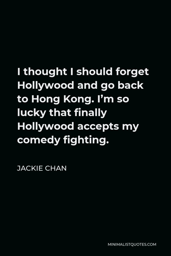 Jackie Chan Quote - I thought I should forget Hollywood and go back to Hong Kong. I’m so lucky that finally Hollywood accepts my comedy fighting.