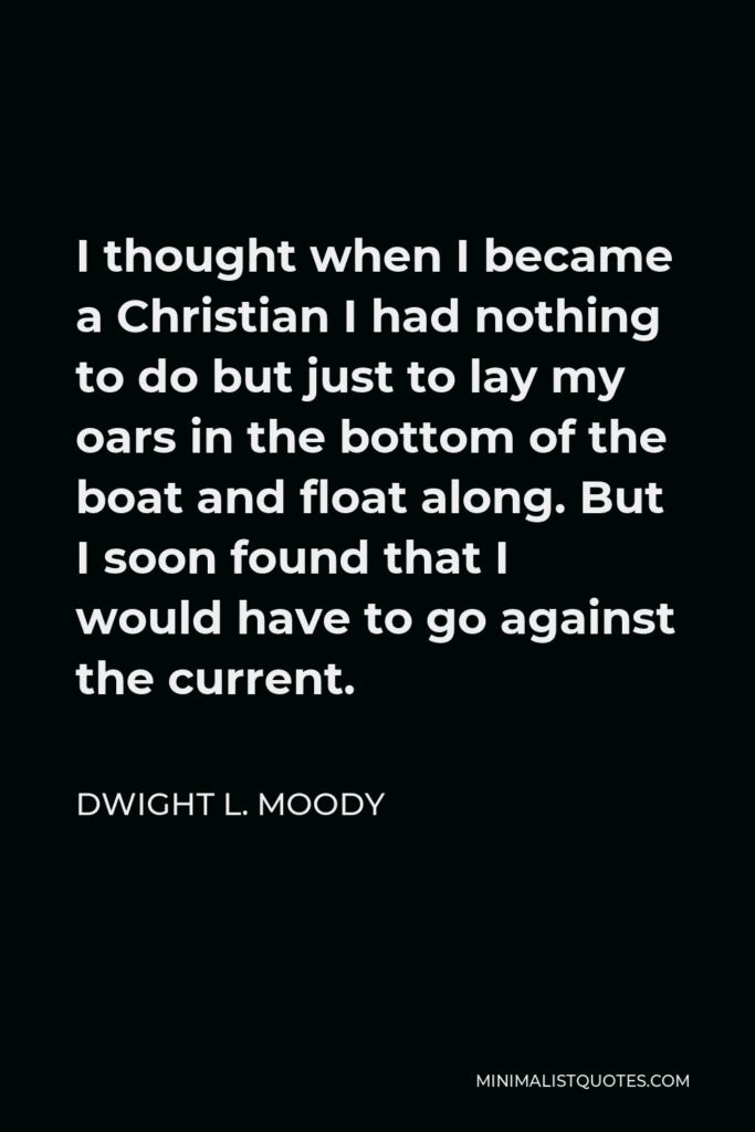 Dwight L. Moody Quote - I thought when I became a Christian I had nothing to do but just to lay my oars in the bottom of the boat and float along. But I soon found that I would have to go against the current.
