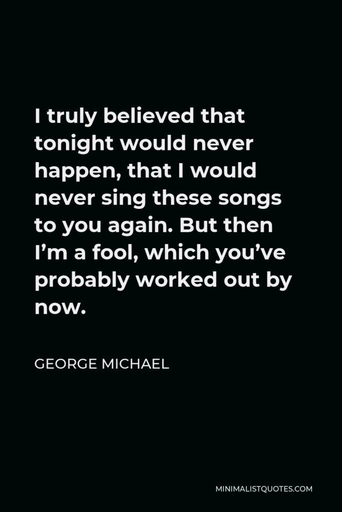 George Michael Quote - I truly believed that tonight would never happen, that I would never sing these songs to you again. But then I’m a fool, which you’ve probably worked out by now.