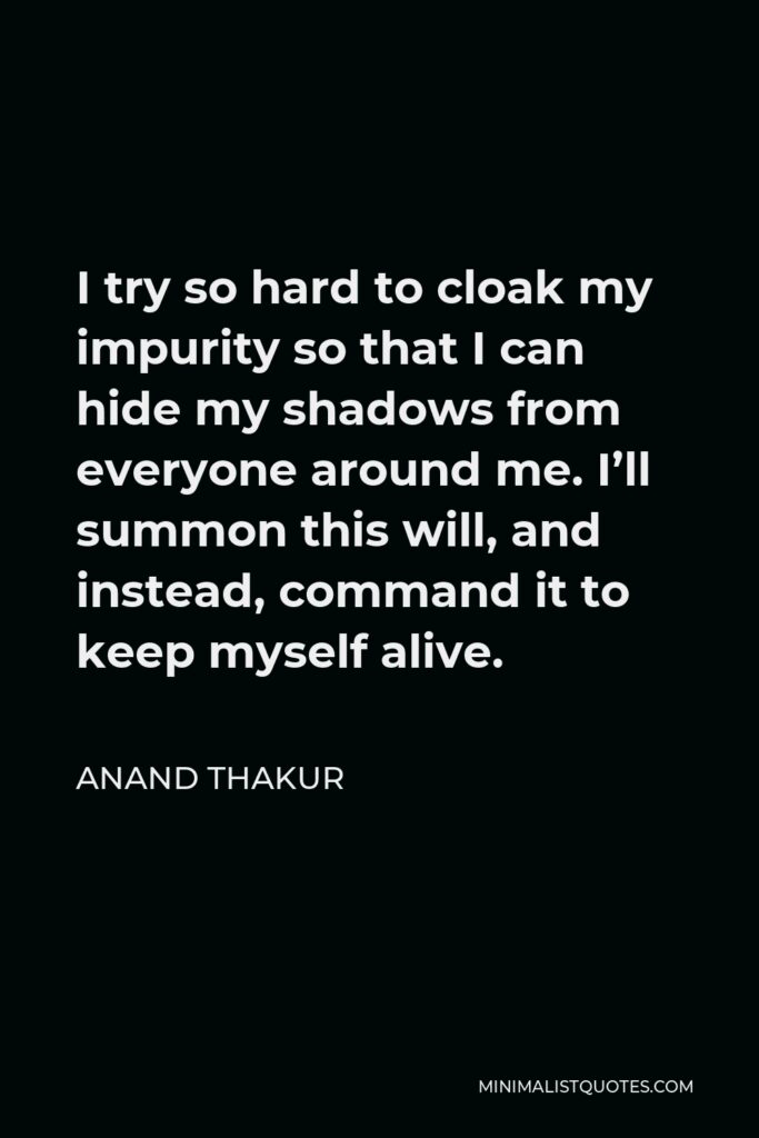 Anand Thakur Quote - I try so hard to cloak my impurity so that I can hide my shadows from everyone around me. I’ll summon this will, and instead, command it to keep myself alive.