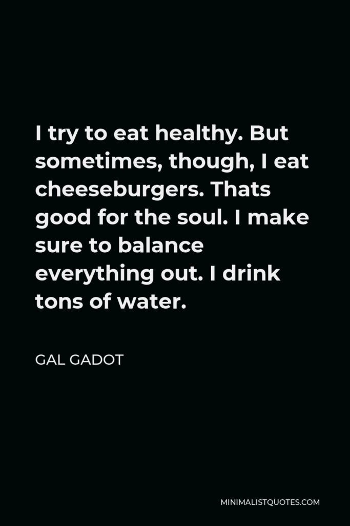 Gal Gadot Quote - I try to eat healthy. But sometimes, though, I eat cheeseburgers. Thats good for the soul. I make sure to balance everything out. I drink tons of water.