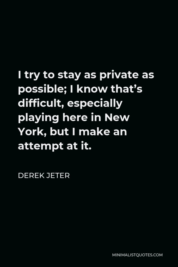 Derek Jeter Quote - I try to stay as private as possible; I know that’s difficult, especially playing here in New York, but I make an attempt at it.