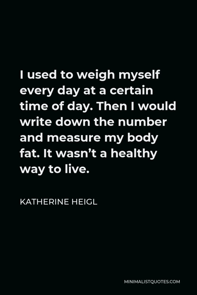 Katherine Heigl Quote - I used to weigh myself every day at a certain time of day. Then I would write down the number and measure my body fat. It wasn’t a healthy way to live.