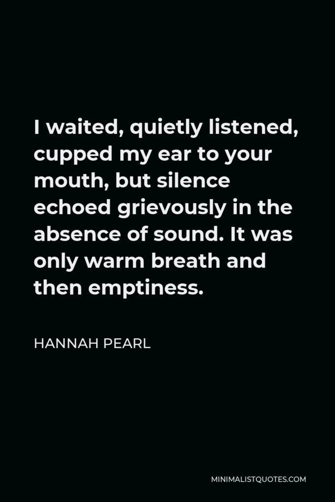 Hannah Pearl Quote - I waited, quietly listened, cupped my ear to your mouth, but silence echoed grievously in the absence of sound. It was only warm breath and then emptiness.