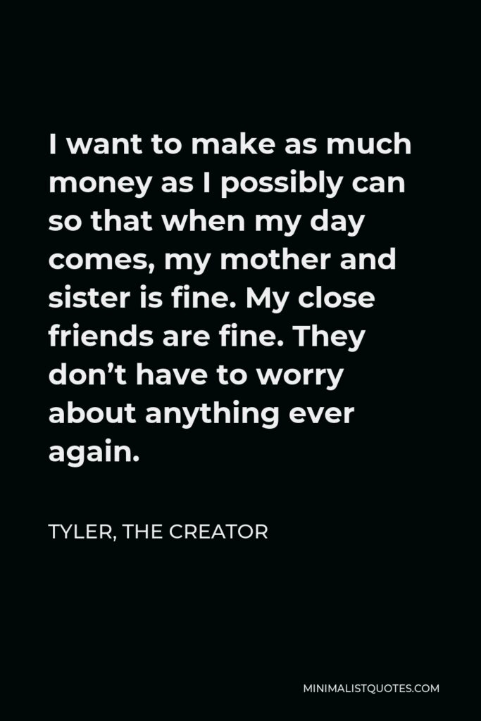 Tyler, the Creator Quote - I want to make as much money as I possibly can so that when my day comes, my mother and sister is fine. My close friends are fine. They don’t have to worry about anything ever again.