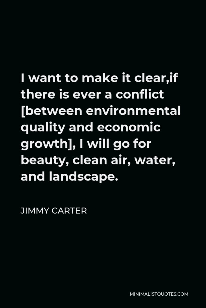 Jimmy Carter Quote - I want to make it clear,if there is ever a conflict [between environmental quality and economic growth], I will go for beauty, clean air, water, and landscape.