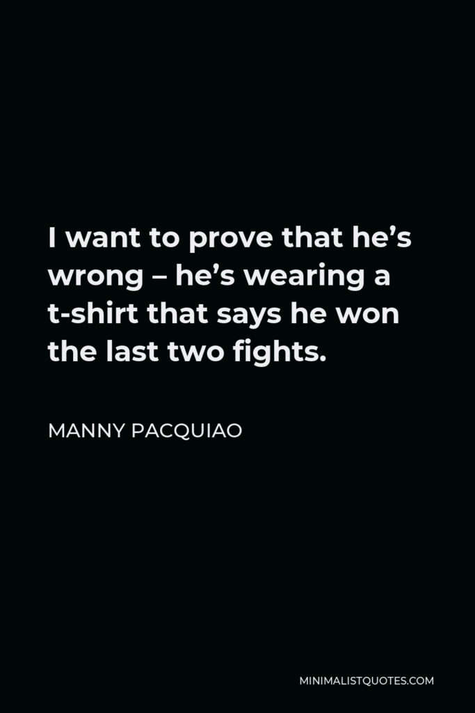 Manny Pacquiao Quote - I want to prove that he’s wrong – he’s wearing a t-shirt that says he won the last two fights.