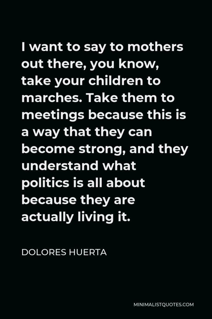 Dolores Huerta Quote - I want to say to mothers out there, you know, take your children to marches. Take them to meetings because this is a way that they can become strong, and they understand what politics is all about because they are actually living it.