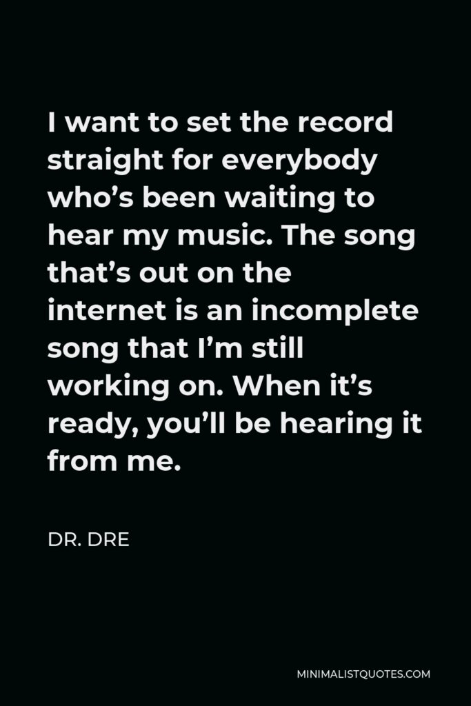 Dr. Dre Quote - I want to set the record straight for everybody who’s been waiting to hear my music. The song that’s out on the internet is an incomplete song that I’m still working on. When it’s ready, you’ll be hearing it from me.