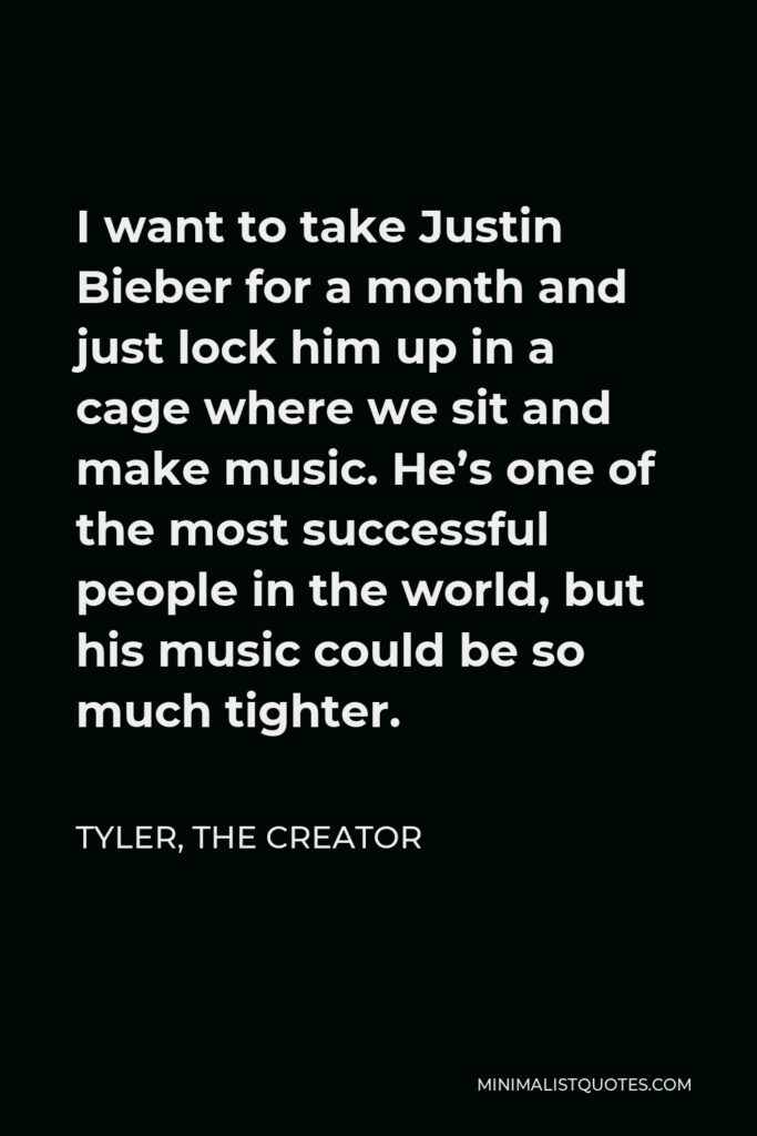 Tyler, the Creator Quote - I want to take Justin Bieber for a month and just lock him up in a cage where we sit and make music. He’s one of the most successful people in the world, but his music could be so much tighter.