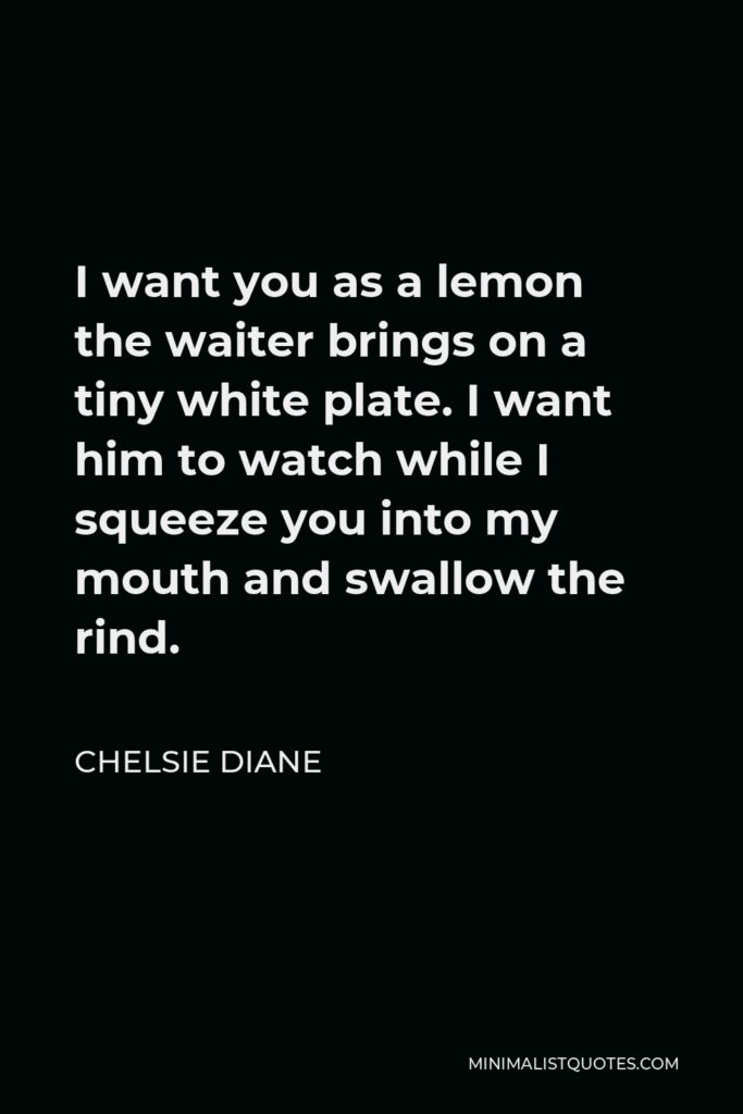 Chelsie Diane Quote - I want you as a lemon the waiter brings on a tiny white plate. I want him to watch while I squeeze you into my mouth and swallow the rind.