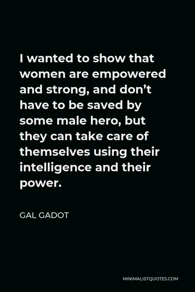 Gal Gadot Quote - I wanted to show that women are empowered and strong, and don’t have to be saved by some male hero, but they can take care of themselves using their intelligence and their power.