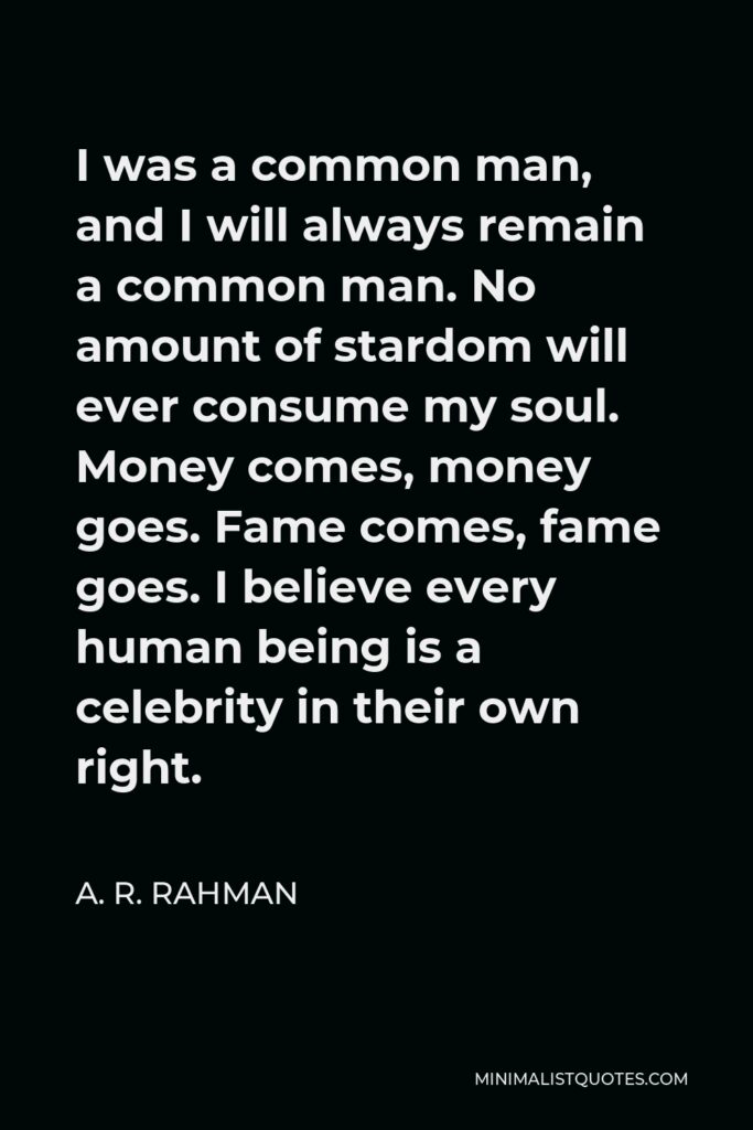 A. R. Rahman Quote - I was a common man, and I will always remain a common man. No amount of stardom will ever consume my soul. Money comes, money goes. Fame comes, fame goes. I believe every human being is a celebrity in their own right.