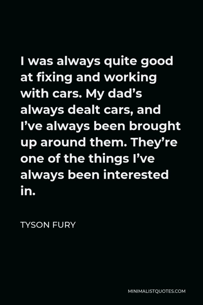 Tyson Fury Quote - I was always quite good at fixing and working with cars. My dad’s always dealt cars, and I’ve always been brought up around them. They’re one of the things I’ve always been interested in.