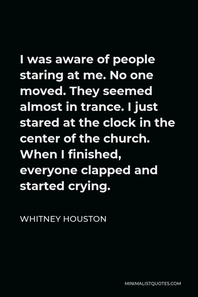 Whitney Houston Quote - I was aware of people staring at me. No one moved. They seemed almost in trance. I just stared at the clock in the center of the church. When I finished, everyone clapped and started crying.
