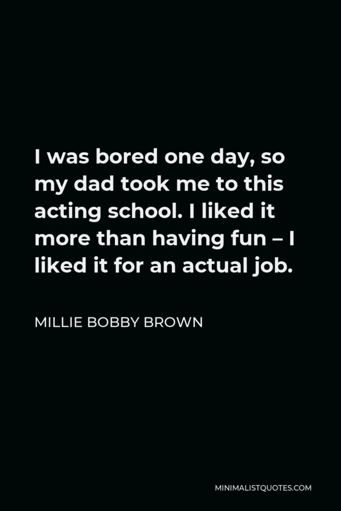 Millie Bobby Brown Quote - I was bored one day, so my dad took me to this acting school. I liked it more than having fun – I liked it for an actual job.