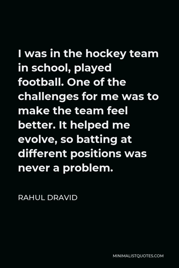 Rahul Dravid Quote - I was in the hockey team in school, played football. One of the challenges for me was to make the team feel better. It helped me evolve, so batting at different positions was never a problem.