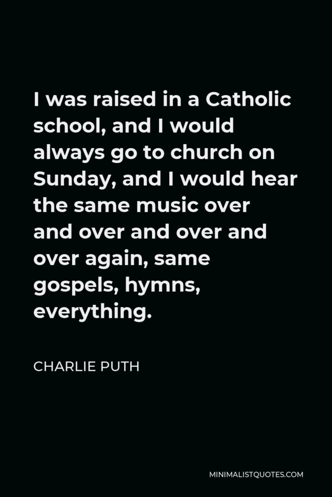 Charlie Puth Quote - I was raised in a Catholic school, and I would always go to church on Sunday, and I would hear the same music over and over and over and over again, same gospels, hymns, everything.