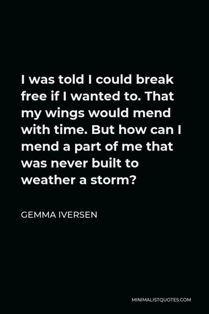 Gemma Iversen Quote - I was told I could break free if I wanted to. That my wings would mend with time. But how can I mend a part of me that was never built to weather a storm?