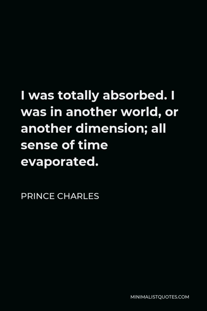 Prince Charles Quote - I was totally absorbed. I was in another world, or another dimension; all sense of time evaporated.