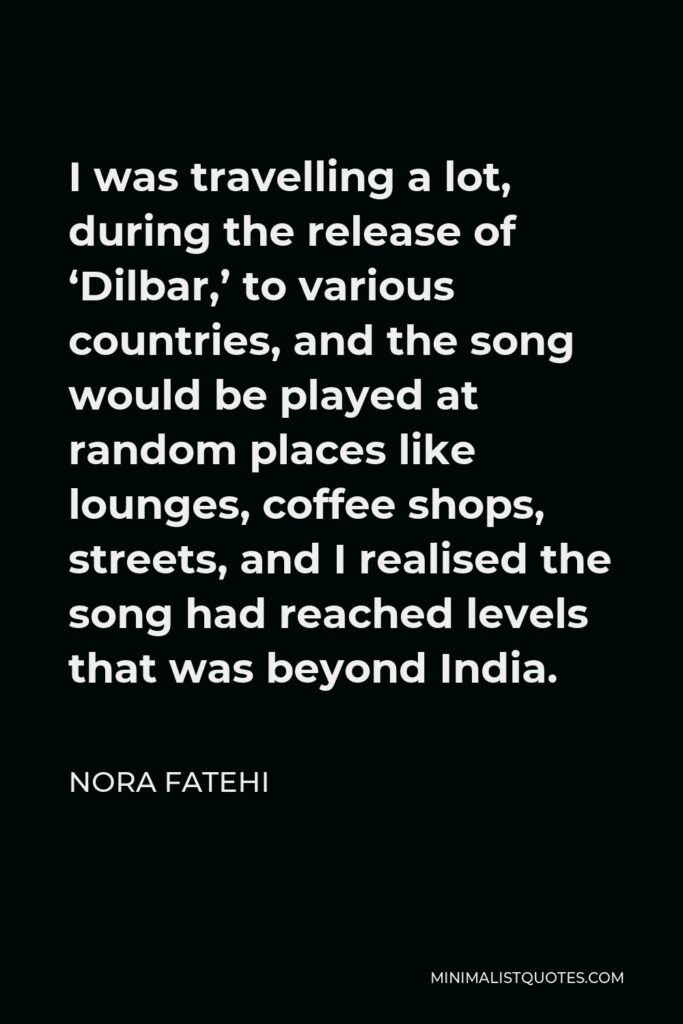 Nora Fatehi Quote - I was travelling a lot, during the release of ‘Dilbar,’ to various countries, and the song would be played at random places like lounges, coffee shops, streets, and I realised the song had reached levels that was beyond India.