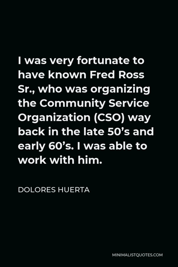 Dolores Huerta Quote - I was very fortunate to have known Fred Ross Sr., who was organizing the Community Service Organization (CSO) way back in the late 50’s and early 60’s. I was able to work with him.