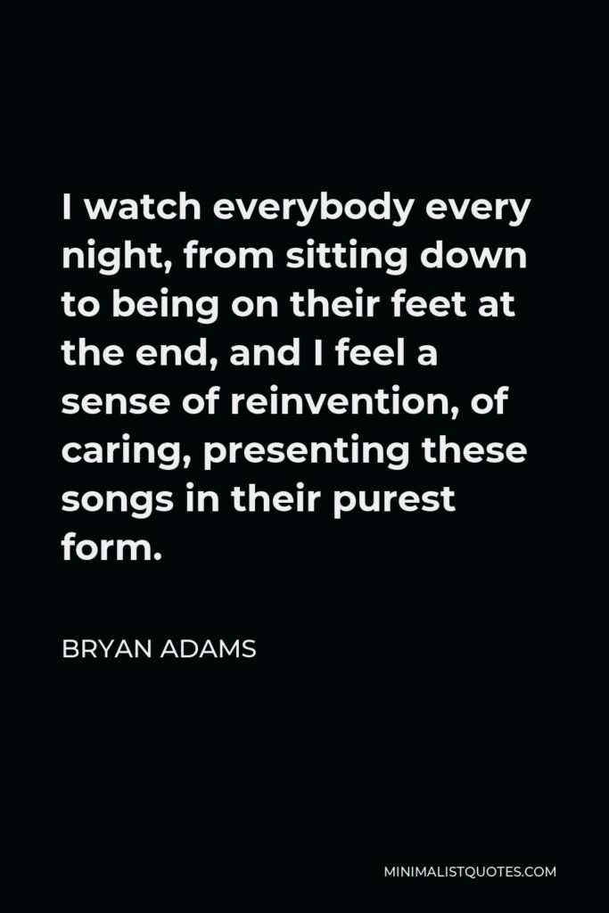 Bryan Adams Quote - I watch everybody every night, from sitting down to being on their feet at the end, and I feel a sense of reinvention, of caring, presenting these songs in their purest form.