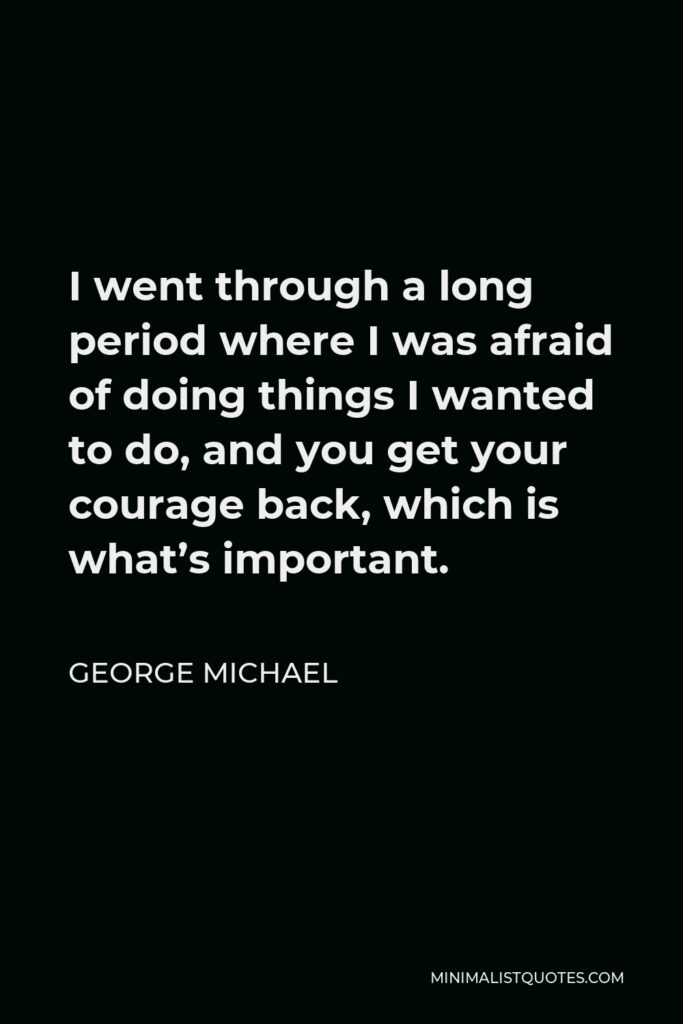 George Michael Quote - I went through a long period where I was afraid of doing things I wanted to do, and you get your courage back, which is what’s important.
