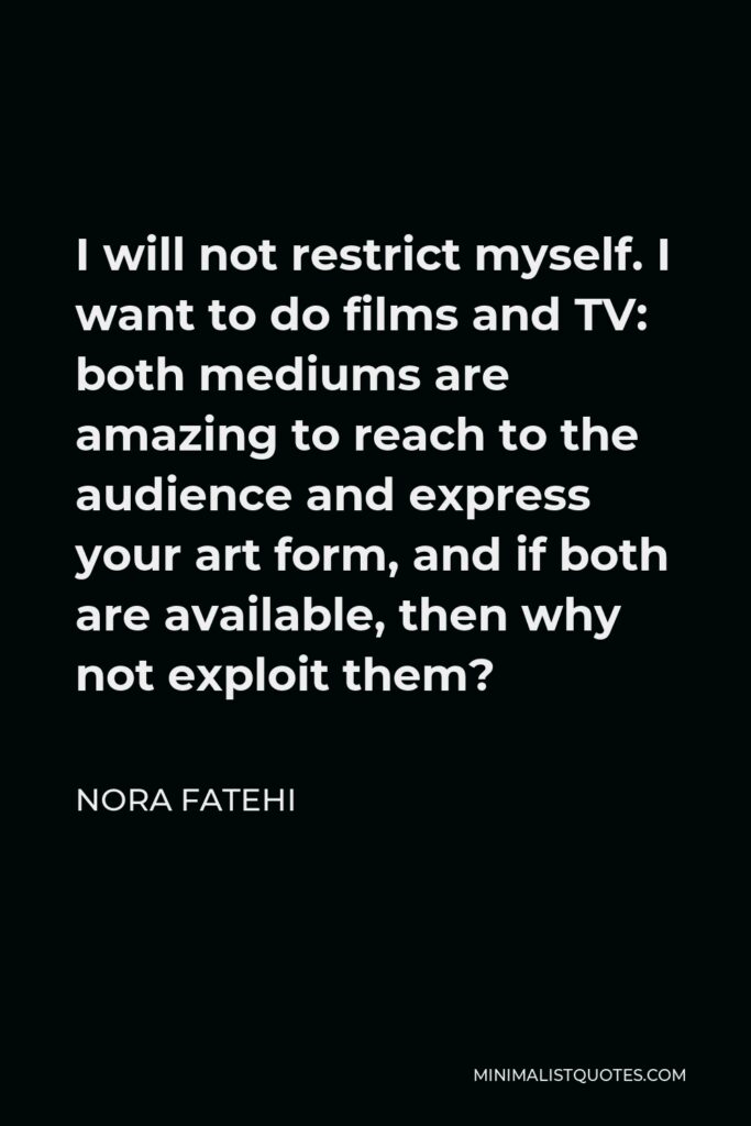 Nora Fatehi Quote - I will not restrict myself. I want to do films and TV: both mediums are amazing to reach to the audience and express your art form, and if both are available, then why not exploit them?
