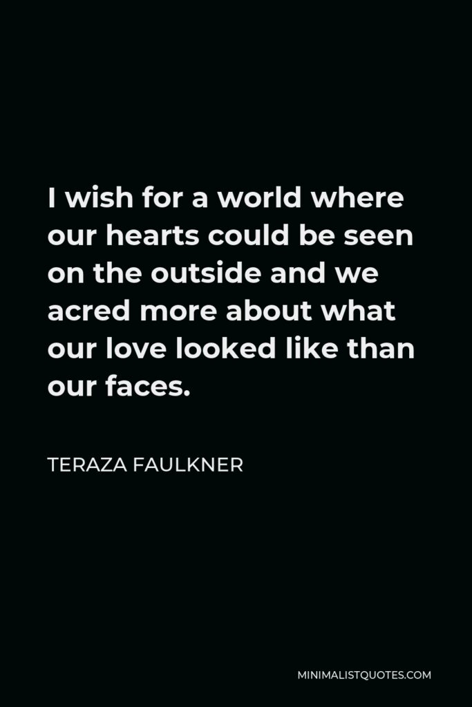 Teraza Faulkner Quote - I wish for a world where our hearts could be seen on the outside and we acred more about what our love looked like than our faces.