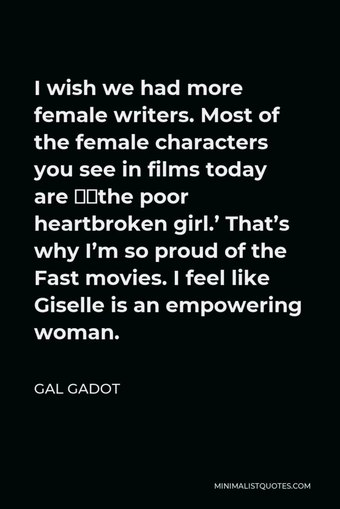 Gal Gadot Quote - I wish we had more female writers. Most of the female characters you see in films today are ‘the poor heartbroken girl.’ That’s why I’m so proud of the Fast movies. I feel like Giselle is an empowering woman.